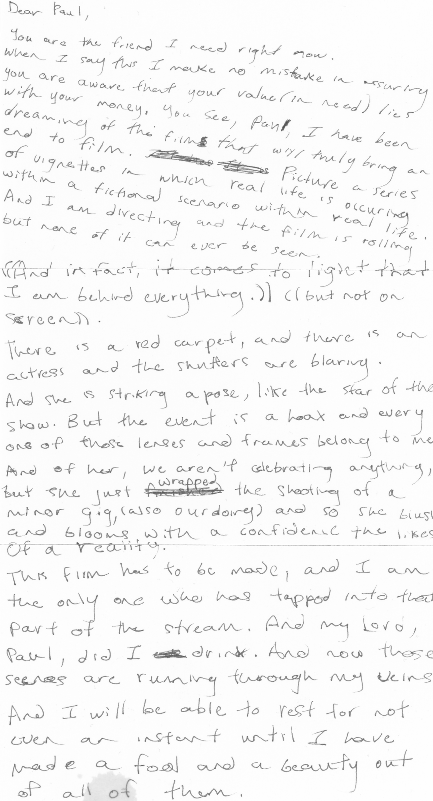 a letter, addressed to Paul. The contents read: Dear Paul, You are the friend I need right now. When I say this, I make no mistake in assuring you are aware that your value ((in need)) lies in your money. You see, Paul, I have been dreaming of a film that will truly bring an end to film — Picture a series of vignettes in which real life is occurring (within a fictional scenario) within real life. And I am directing, and the film is rolling, but none of it can ever be seen. ((And in fact, it comes to light that I am behind everything;)) ((But not on screen)) There is a red carpet, and there is an actress, and the shutters are blaring. And she is striking a pose, like the star of the show... But the event is a hoax. And every one of those lenses and frames belong to me. And of her, we aren't celebrating anything. But -- she just wrapped the shooting of a minor gig, ((also our doing)) and so she blushes and blooms with a confidence the likes of a reality ((the likes of which have yet to be seen?)) This film has to be made, and I am the only one who has tapped into that part of the stream. And my Lord, Paul, did ever I drink. And now those scenes are running through my veins. And I will be able to rest for not even an instant in the rest of my life until I have made a fool and a beauty out of all of them.